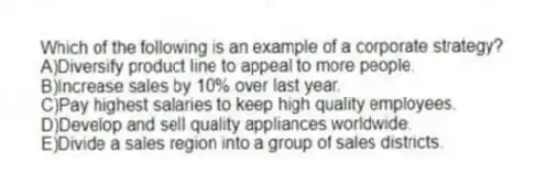Which of the following is an example of a corporate strategy?
A)Diversify product line to appeal to more people.
B)Increase sales by 10% over last year.
C)Pay highest salaries to keep high quality employees.
D)Develop and sell quality appliances worldwide.
E)Divide a sales region into a group of sales districts.