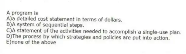 A program is
A)a detailed cost statement in terms of dollars.
B)A system of sequential steps.
C)A statement of the activities needed to accomplish a single-use plan.
D)The process by which strategies and policies are put into action.
E)none of the above