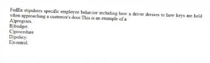 FedEx stipulates specific employee behavior including how a driver dresses to how keys are held when approaching a customer's door.This is an example of a
A)program.
B)budget.
C)procedure
D)policy.
E)control.