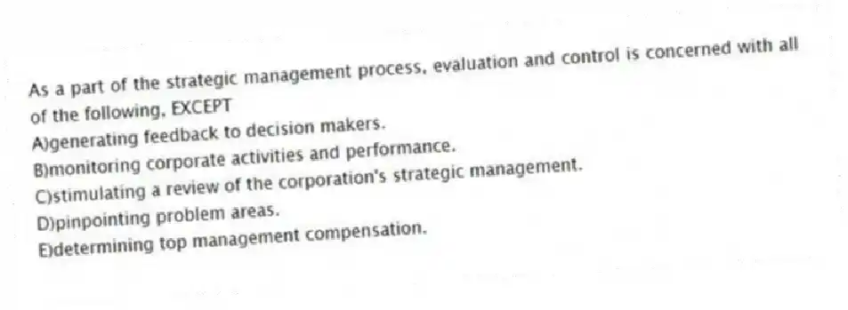 As a part of the strategic management process, evaluation and control is concerned with all of the following, EXCEPT
A)generating feedback to decision makers.
B)monitoring corporate activities and performance.
C)stimulating a review of the corporation's strategic management.
D)pinpointing problem areas.
E)determining top management compensation.