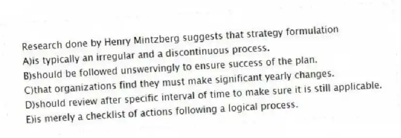 Research done by Henry Mintzberg suggests that strategy formulation
A)is typically an irregular and a discontinuous process.
B)should be followed unswervingly to ensure success of the plan.
C)that organizations find they must make significant yearly changes.
D)should review after specific interval of time to make sure it is still applicable.
E)is merely a checklist of actions following a logical process.