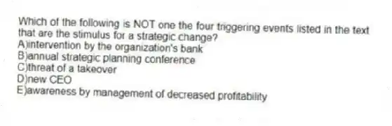 Which of the following is NOT one the four triggering events listed in the text that are the stimulus for a strategic change?
A)intervention by the organization's bank
B)annual strategic planning conference
C)threat of a takeover
D)new CEO
E)awareness by management of decreased profitability