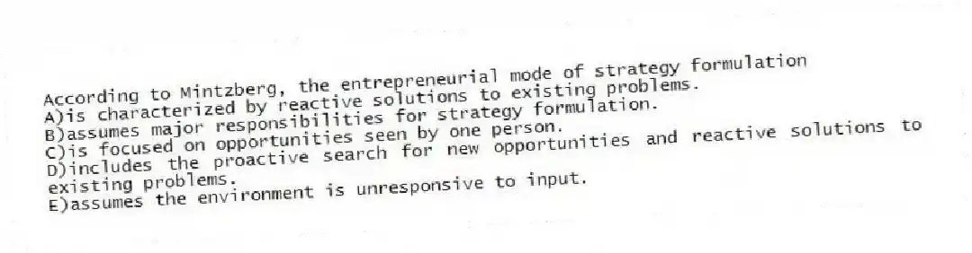 According to Mintzberg, the entrepreneurial mode of strategy formulation
A)is characterized by reactive solutions to existing problems.
B)assumes major responsibilities for strategy formulation.
C)is focused on opportunities seen by one person.
D)includes the proactive search for new opportunities and reactive solutions to existing problems.
E)assumes the environment is unresponsive to input.