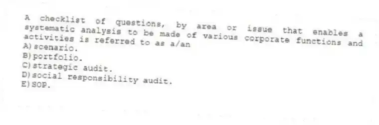 A checklist of questions, by area or issue that enables a systematic analysis to be made of various corporate functions and activities is referred to as a/an
A)scenario.
B)portfolio.
C)strategic audit.
D)social responsibility audit.
E)SOP.