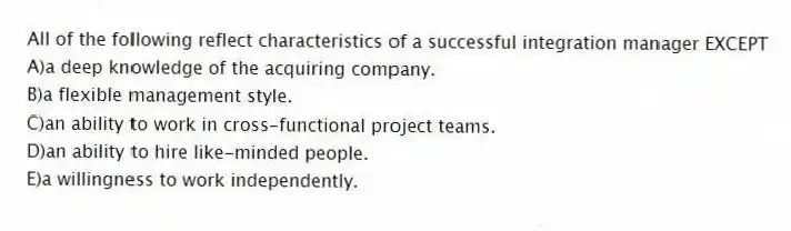 All of the following reflect characteristics of a successful integration manager EXCEPT
A)a deep knowledge of the acquiring company.
B)a flexible management style.
C)an ability to work in cross-functional project teams.
D)an ability to hire like-minded people.
E)a willingness to work independently.