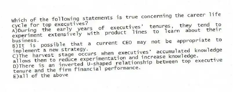 Which of the following statements is true concerning the career life cycle for top executives?
A)During the early years of executives' tenures, they tend to experiment extensively with product lines to learn about their business.
B)It is possible that a current CEO may not be appropriate to implement a new strategy.
C)The harvest stage occurs when executives' accumulated knowledge allows them to reduce experimentation and increase knowledge.
D)There is an inverted U-shaped relationship between top executive tenure and the firm financial performance.
E)all of the above