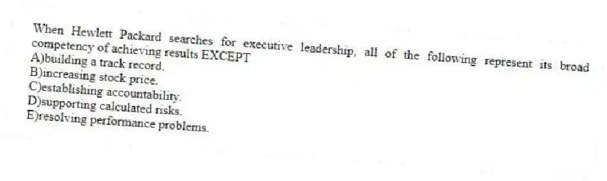When Hewlett Packard searches for executive leadership, all of the following represent its broad competency of achieving results EXCEPT
A)building a track record.
B)increasing stock price.
C)establishing accountability.
D)supporting calculated risks.
E)resolving performance problems.