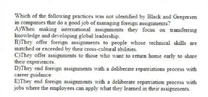 Which of the following practices was not identified by Black and Gregersen in companies that do a good job of managing foreign assignments?
A)When making international assignments they focus on transferring knowledge and developing global leadership.
B)They offer foreign assignments to people whose technical skills are matched or exceeded by their cross-cultural abilities.
C)They offer assignments to those who want to return home early to share their experiences.
D)They end foreign assignments with a deliberate repatriations process with career guidance.
E)They end foreign assignments with a deliberate repatriation process with jobs where the employees can apply what they learned in their assignments.