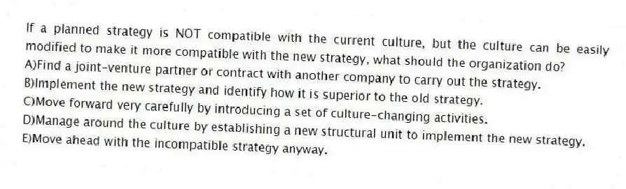 If a planned strategy is NOT compatible with the current culture, but the culture can be easily modified to make it more compatible with the new strategy, what should the organization do?
A)Find a joint-venture partner or contract with another company to carry out the strategy.
B)Implement the new strategy and identify how it is superior to the old strategy.
C)Move forward very carefully by introducing a set of culture-changing activities.
D)Manage around the culture by establishing a new structural unit to implement the new strategy.
E)Move ahead with the incompatible strategy anyway.