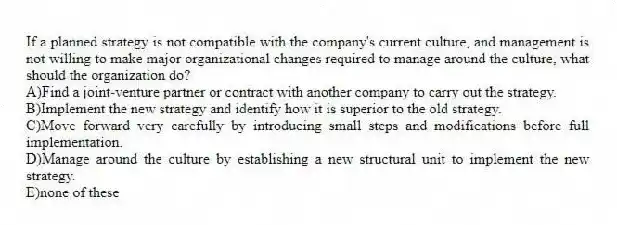 If a planned strategy is not compatible with the company's current culture, and management is not willing to make major organizational changes required to manage around the culture, what should the organization do?
A)Find a joint-venture partner or contract with another company to carry out the strategy.
B)Implement the new strategy and identify how it is superior to the old strategy.
C)Move forward very carefully by introducing small steps and modifications before full implementation.
D)Manage around the culture by establishing a new structural unit to implement the new strategy.
E)none of these