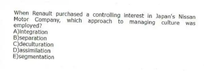 When Renault purchased a controlling interest in Japan's Nissan Motor Company, which approach to managing culture was employed?
A)integration
B)separation
C)deculturation
D)assimilation
E)segmentation