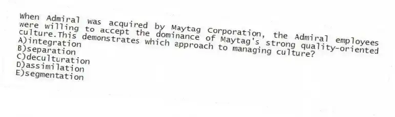 When Admiral was acquired by Maytag Corporation, the Admiral employees were willing to accept the dominance of Maytag's strong quality-oriented culture.This demonstrates which approach to managing culture?
A)integration
B)separation
C)deculturation
D)assimilation
E)segmentation