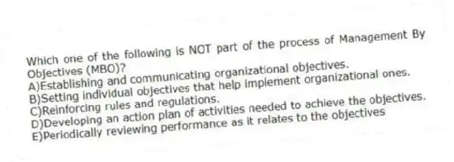 Which one of the following is NOT part of the process of Management By Objectives (MBO)?
A)Establishing and communicating organizational objectives.
B)Setting individual objectives that help implement organizational ones.
C)Reinforcing rules and regulations.
D)Developing an action plan of activities needed to achieve the objectives.
E)Periodically reviewing performance as it relates to the objectives