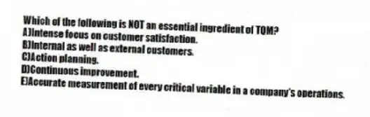 Which of the following is NOT an essential ingredient of TQM?
A)Intense focus on customer satisfaction.
B)Internal as well as external customers.
C)Action planning.
D)Continuous improvement.
E)Accurate measurement of every critical variable in a company's operations.