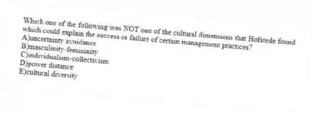 Which one of the following was NOT one of the cultural dimensions that Hofstede found which could explain the success or failure of certain management practices?
A)uncertainty avoidance
B)masculinity-femininity
C)individualism-collectivism
D)power distance
E)cultural diversity