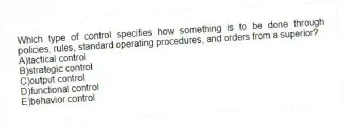Which type of control specifies how something is to be done through policies, rules, standard operating procedures, and orders from a superior?
A)tactical control
B)strategic control
C)output control
D)functional control
E)behavior control