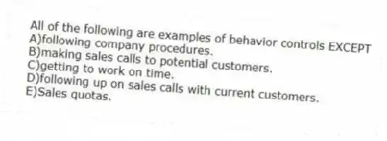All of the following are examples of behavior controls EXCEPT
A)following company procedures.
B)making sales calls to potential customers.
C)getting to work on time.
D)following up on sales calls with current customers.
E)Sales quotas.