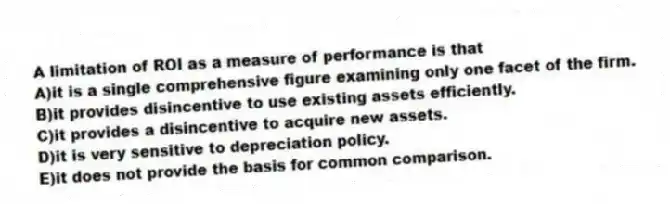 A limitation of ROI as a measure of performance is that
A)it is a single comprehensive figure examining only one facet of the firm.
B)it provides disincentive to use existing assets efficiently.
C)it provides a disincentive to acquire new assets.
D)it is very sensitive to depreciation policy.
E)it does not provide the basis for common comparison.