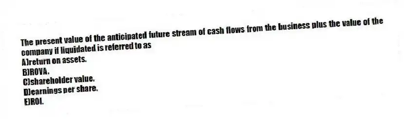 The present value of the anticipated future stream of cash flows from the business plus the value of the company if liquidated is referred to as
A)return on assets.
B)ROVA.
C)shareholder value.
D)earnings per share.
E)ROI.