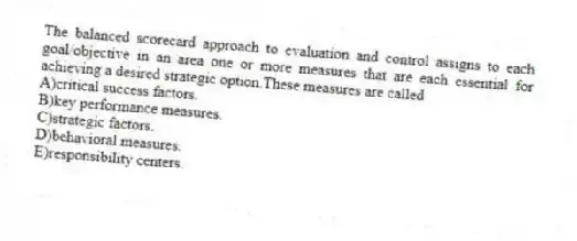 The balanced scorecard approach to evaluation and control assigns to each goal/objective in an area one or more measures that are each essential for achieving a desired strategic option.These measures are called
A)critical success factors.
B)key performance measures.
C)strategic factors.
D)behavioral measures.
E)responsibility centers.