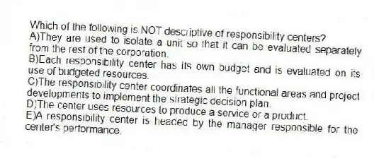 Which of the following is NOT descriptive of responsibility centers?
A)They are used to isolate a unit so that it can be evaluated separately from the rest of the corporation.
B)Each responsibility center has its own budget and is evaluated on its use of budgeted resources.
C)The responsibility center coordinates all the functional areas and project developments to implement the strategic decision plan.
D)The center uses resources to produce a service or a product.
E)A responsibility center is headed by the manager responsible for the center's performance.