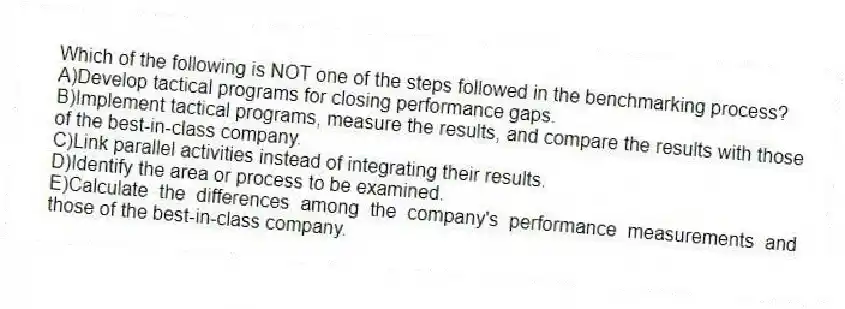 Which of the following is NOT one of the steps followed in the benchmarking process?
A)Develop tactical programs for closing performance gaps.
B)Implement tactical programs, measure the results, and compare the results with those of the best-in-class company.
C)Link parallel activities instead of integrating their results.
D)Identify the area or process to be examined.
E)Calculate the differences among the company's performance measurements and those of the best-in-class company.
