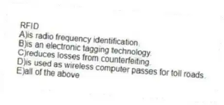 RFID
A)is radio frequency identification.
B)is an electronic tagging technology.
C)reduces losses from counterfeiting.
D)is used as wireless computer passes for toll roads.
E)all of the above