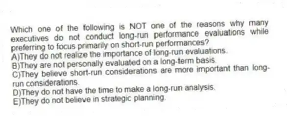 Which one of the following is NOT one of the reasons why many executives do not conduct long-run performance evaluations while preferring to focus primarily on short-run performances?
A)They do not realize the importance of long-run evaluations.
B)They are not personally evaluated on a long-term basis.
C)They believe short-run considerations are more important than long-run considerations.
D)They do not have the time to make a long-run analysis.
E)They do not believe in strategic planning.