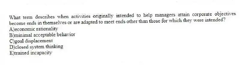 What term describes when activities originally intended to help managers attain corporate objectives become ends in themselves or are adapted to meet ends other than those for which they were intended?
A)economic rationality
B)minimal acceptable behavior
C)goal displacement
D)closed system thinking
E)trained incapacity