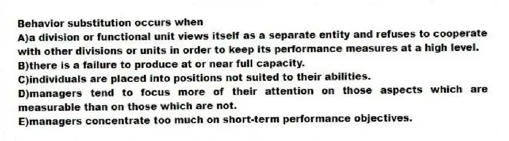 Behavior substitution occurs when
A)a division or functional unit views itself as a separate entity and refuses to cooperate with other divisions or units in order to keep its performance measures at a high level.
B)there is a failure to produce at or near full capacity.
C)individuals are placed into positions not suited to their abilities.
D)managers tend to focus more of their attention on those aspects which are measurable than on those which are not.
E)managers concentrate too much on short-term performance objectives.
