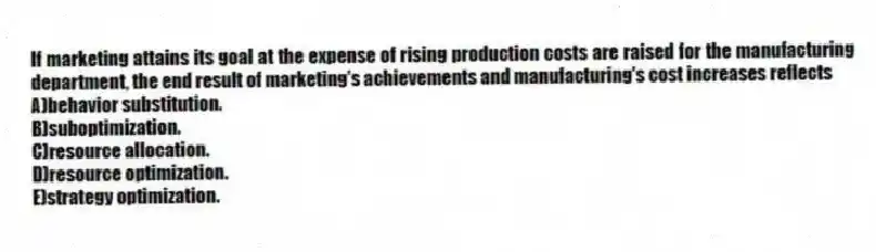 If marketing attains its goal at the expense of rising production costs are raised for the manufacturing department, the end result of marketing's achievements and manufacturing's cost increases reflects
A)behavior substitution.
B)suboptimization.
C)resource allocation.
D)resource optimization.
E)strategy optimization.