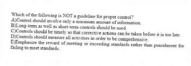 Which of the following is NOT a guideline for proper control?
A)Control should involve only a minimum amount of information.
B)Long-term as well as short-term controls should be used.
C)Controls should be timely so that corrective actions can be taken before it is too late.
D)Controls should measure all activities in order to be comprehensive.
E)Emphasize the reward of meeting or exceeding standards rather than punishment for failing to meet standards.