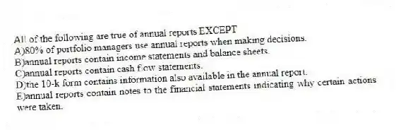 All of the following are true of annual reports EXCEPT
A)80% of portfolio managers use annual reports when making decisions.
B)annual reports contain income statements and balance sheets.
C)annual reports contain cash flow statements.
D)the 10-k form contains information also available in the annual report.
E)annual reports contain notes to the financial statements indicating why certain actions were taken.