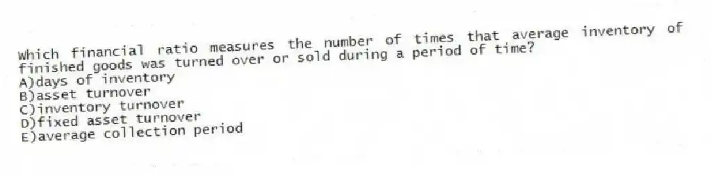 Which financial ratio measures the number of times that average inventory of finished goods was turned over or sold during a period of time?
A)days of inventory
B)asset turnover
C)inventory turnover
D)fixed asset turnover
E)average collection period