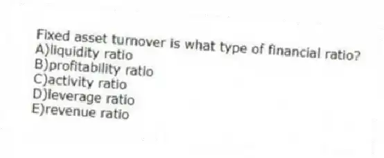 Fixed asset turnover is what type of financial ratio?
A)liquidity ratio
B)profitability ratio
C)activity ratio
D)leverage ratio
E)revenue ratio