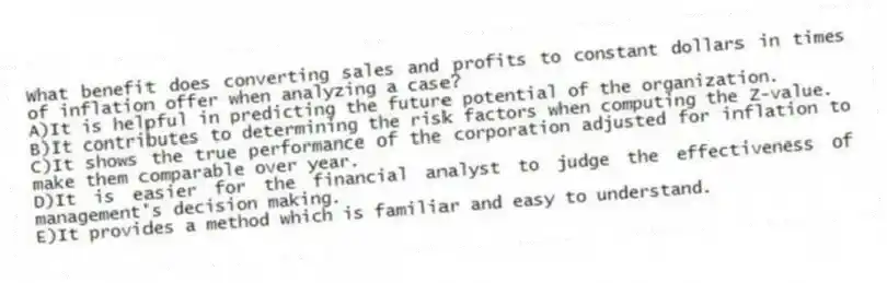 What benefit does converting sales and profits to constant dollars in times of inflation offer when analyzing a case?
A)It is helpful in predicting the future potential of the organization.
B)It contributes to determining the risk factors when computing the Z-value.
C)It shows the true performance of the corporation adjusted for inflation to make them comparable over year.
D)It is easier for the financial analyst to judge the effectiveness of management's decision making.
E)It provides a method which is familiar and easy to understand.