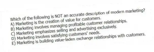 Which of the following is NOT an accurate description of modern marketing?
A) Marketing is the creation of value for customers.
B) Marketing involves managing profitable customer relationships.
C) Marketing emphasizes selling and advertising exclusively.
D) Marketing involves satisfying customers' needs.
E) Marketing is building value-laden exchange relationships with customers.