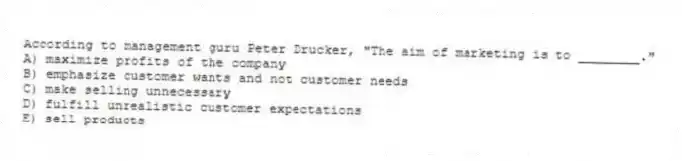 According to management guru Peter Drucker, "The aim of marketing is to ________."
A) maximize profits of the company
B) emphasize customer wants and not customer needs
C) make selling unnecessary
D) fulfill unrealistic customer expectations
E) sell products