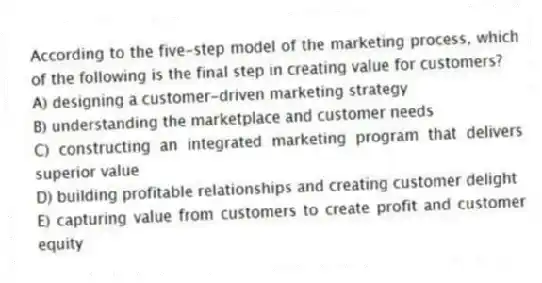 According to the five-step model of the marketing process, which of the following is the final step in creating value for customers?
A) designing a customer-driven marketing strategy
B) understanding the marketplace and customer needs
C) constructing an integrated marketing program that delivers superior value
D) building profitable relationships and creating customer delight
E) capturing value from customers to create profit and customer equity