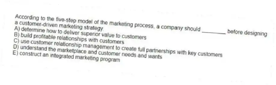 According to the five-step model of the marketing process, a company should ________ before designing a customer-driven marketing strategy.
A) determine how to deliver superior value to customers
B) build profitable relationships with customers
C) use customer relationship management to create full partnerships with key customers
D) understand the marketplace and customer needs and wants
E) construct an integrated marketing program