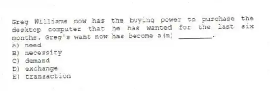 Greg Williams now has the buying power to purchase the desktop computer that he has wanted for the last six months. Greg's want now has become a(n) ________.
A) need
B) necessity
C) demand
D) exchange
E) transaction