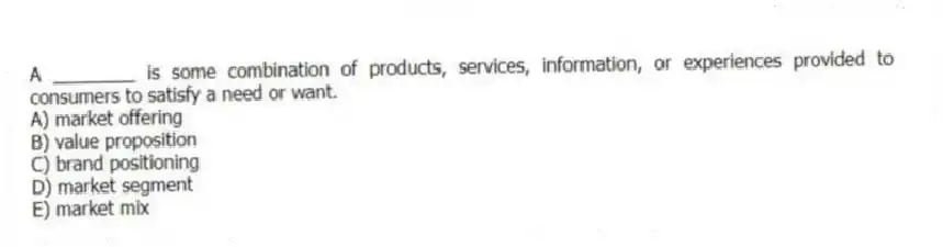 A ________ is some combination of products, services, information, or experiences provided to consumers to satisfy a need or want.
A) market offering
B) value proposition
C) brand positioning
D) market segment
E) market mix