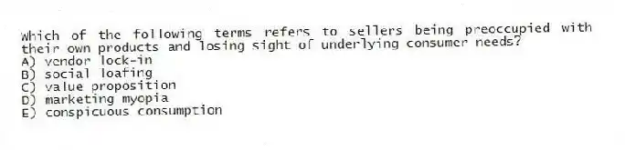 Which of the following terms refers to sellers being preoccupied with their own products and losing sight of underlying consumer needs?
A) vendor lock-in
B) social loafing
C) value proposition
D) marketing myopia
E) conspicuous consumption