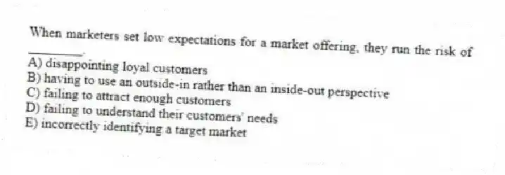 When marketers set low expectations for a market offering, they run the risk of ________.
A) disappointing loyal customers
B) having to use an outside-in rather than an inside-out perspective
C) failing to attract enough customers
D) failing to understand their customers' needs
E) incorrectly identifying a target market