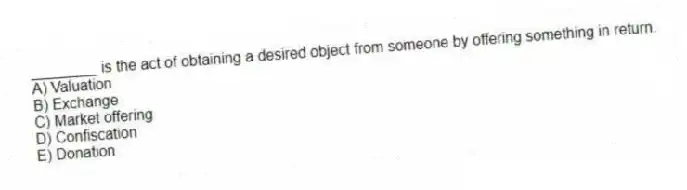 ________ is the act of obtaining a desired object from someone by offering something in return.
A) Valuation
B) Exchange
C) Market offering
D) Confiscation
E) Donation
