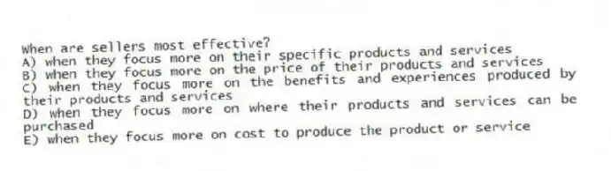 When are sellers most effective?
A) when they focus more on their specific products and services
B) when they focus more on the price of their products and services
C) when they focus more on the benefits and experiences produced by their products and services
D) when they focus more on where their products and services can be purchased
E) when they focus more on cost to produce the product or service