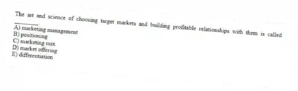 The art and science of choosing target markets and building profitable relationships with them is called ________.
A) marketing management
B) positioning
C) marketing mix
D) market offering
E) differentiation
