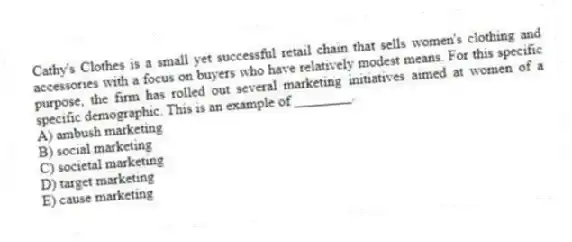 Cathy's Clothes is a small yet successful retail chain that sells women's clothing and accessories with a focus on buyers who have relatively modest means. For this specific purpose, the firm has rolled out several marketing initiatives aimed at women of a specific demographic. This is an example of ________.
A) ambush marketing
B) social marketing
C) societal marketing
D) target marketing
E) cause marketing