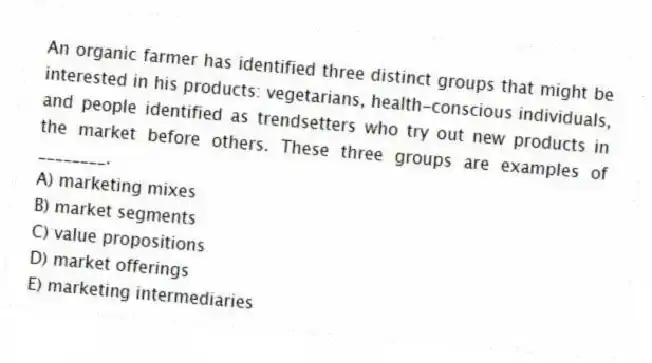 An organic farmer has identified three distinct groups that might be interested in his products: vegetarians, health-conscious individuals, and people identified as trendsetters who try out new products in the market before others. These three groups are examples of ________.
A) marketing mixes
B) market segments
C) value propositions
D) market offerings
E) marketing intermediaries