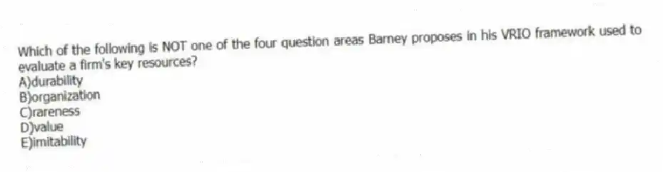 Which of the following is NOT one of the four question areas Barney proposes in his VRIO framework used to evaluate a firm's key resources?
A)durability
B)organization
C)rareness
D)value
E)imitability